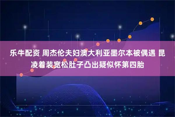 乐牛配资 周杰伦夫妇澳大利亚墨尔本被偶遇 昆凌着装宽松肚子凸出疑似怀第四胎
