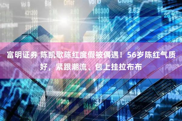 富明证券 陈凯歌陈红度假被偶遇！56岁陈红气质好，紧跟潮流、包上挂拉布布