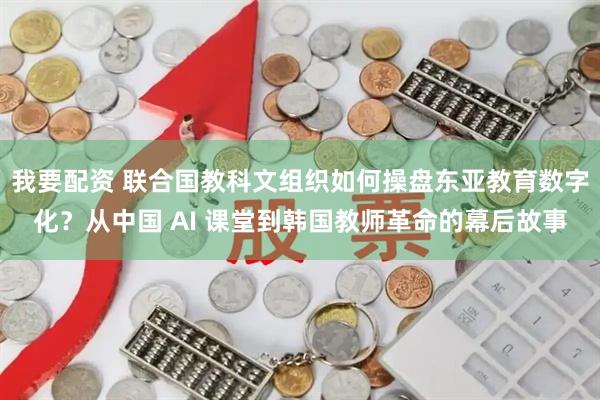 我要配资 联合国教科文组织如何操盘东亚教育数字化？从中国 AI 课堂到韩国教师革命的幕后故事