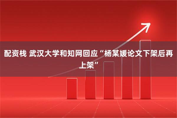 配资栈 武汉大学和知网回应“杨某媛论文下架后再上架”
