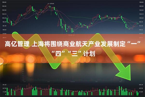 高亿管理 上海将围绕商业航天产业发展制定“一”“四”“三”计划
