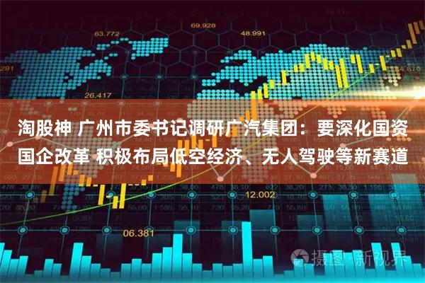 淘股神 广州市委书记调研广汽集团：要深化国资国企改革 积极布局低空经济、无人驾驶等新赛道