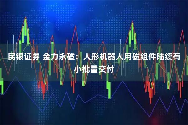 民银证券 金力永磁：人形机器人用磁组件陆续有小批量交付