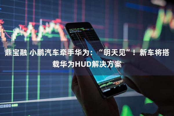 鼎宝融 小鹏汽车牵手华为：“明天见”！新车将搭载华为HUD解决方案