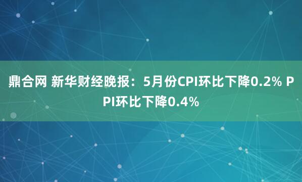 鼎合网 新华财经晚报：5月份CPI环比下降0.2% PPI环比下降0.4%