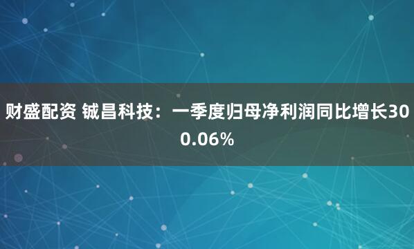 财盛配资 铖昌科技：一季度归母净利润同比增长300.06%