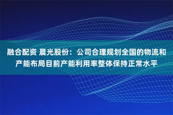融合配资 晨光股份：公司合理规划全国的物流和产能布局目前产能利用率整体保持正常水平