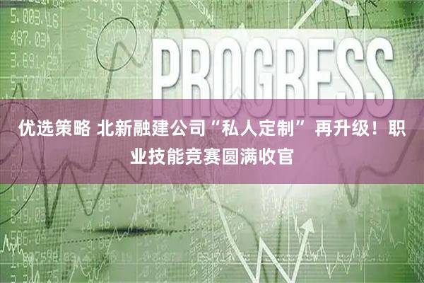 优选策略 北新融建公司“私人定制” 再升级！职业技能竞赛圆满收官