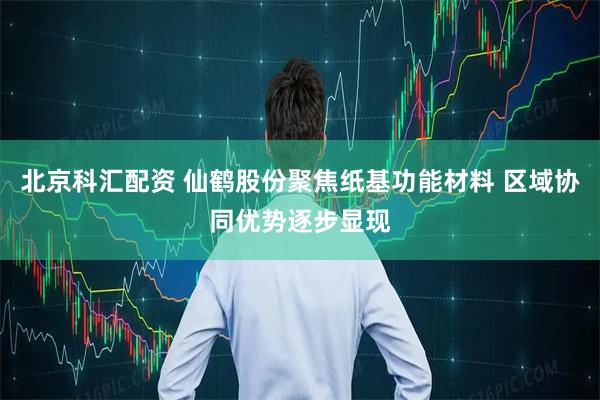 北京科汇配资 仙鹤股份聚焦纸基功能材料 区域协同优势逐步显现