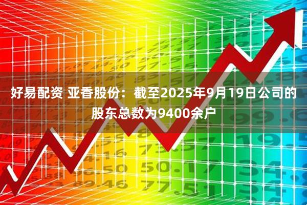 好易配资 亚香股份：截至2025年9月19日公司的股东总数为9400余户
