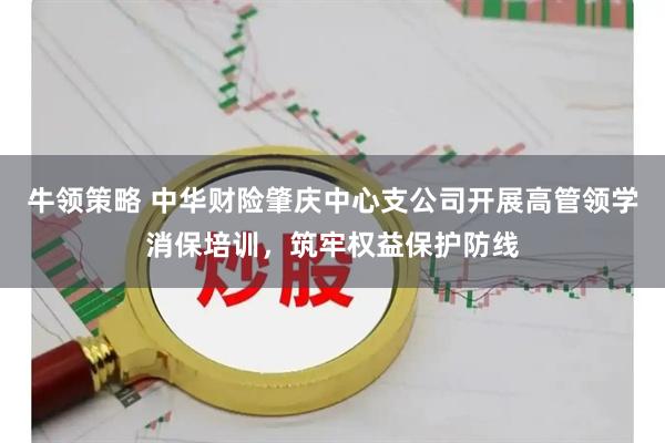 牛领策略 中华财险肇庆中心支公司开展高管领学消保培训，筑牢权益保护防线