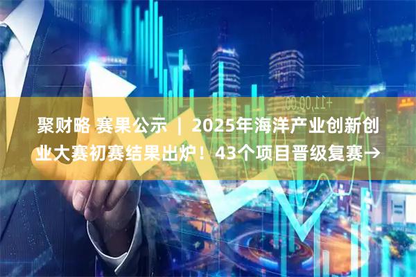 聚财略 赛果公示  |  2025年海洋产业创新创业大赛初赛结果出炉！43个项目晋级复赛→