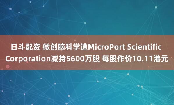 日斗配资 微创脑科学遭MicroPort Scientific Corporation减持5600万股 每股作价10.11港元
