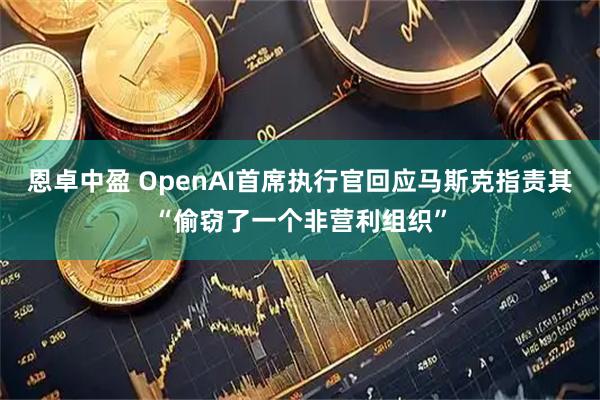 恩卓中盈 OpenAI首席执行官回应马斯克指责其“偷窃了一个非营利组织”
