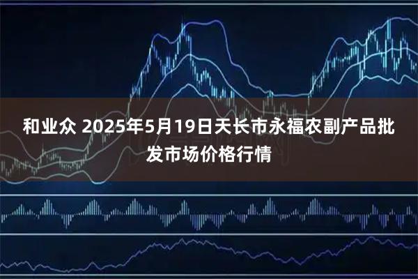 和业众 2025年5月19日天长市永福农副产品批发市场价格行情