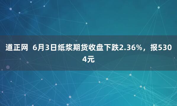 道正网  6月3日纸浆期货收盘下跌2.36%，报5304元