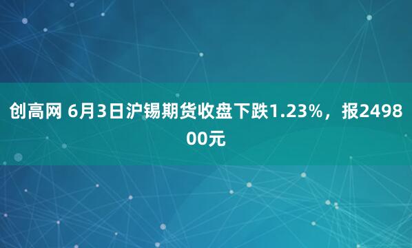 创高网 6月3日沪锡期货收盘下跌1.23%，报249800元