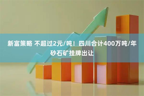 新富策略 不超过2元/吨！四川合计400万吨/年砂石矿挂牌出让