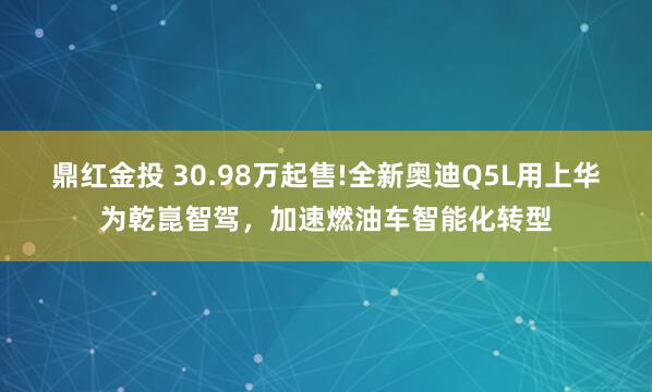 鼎红金投 30.98万起售!全新奥迪Q5L用上华为乾崑智驾，加速燃油车智能化转型