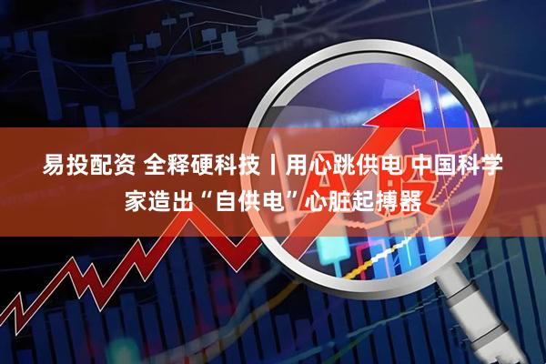 易投配资 全释硬科技丨用心跳供电 中国科学家造出“自供电”心脏起搏器