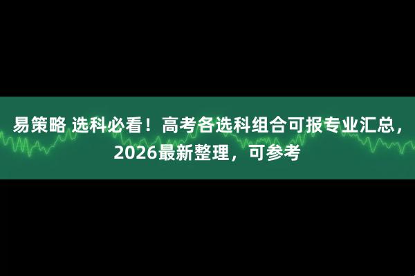易策略 选科必看！高考各选科组合可报专业汇总，2026最新整理，可参考