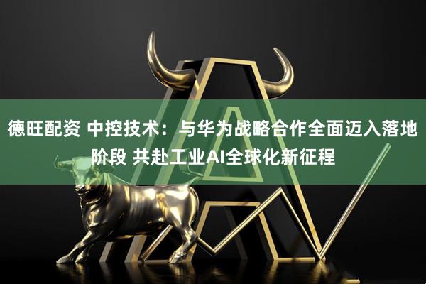 德旺配资 中控技术：与华为战略合作全面迈入落地阶段 共赴工业AI全球化新征程