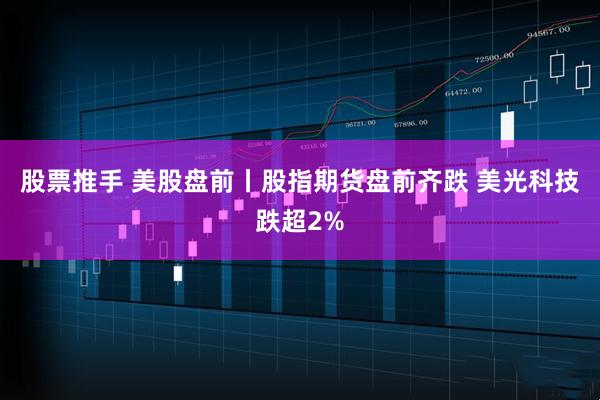 股票推手 美股盘前丨股指期货盘前齐跌 美光科技跌超2%