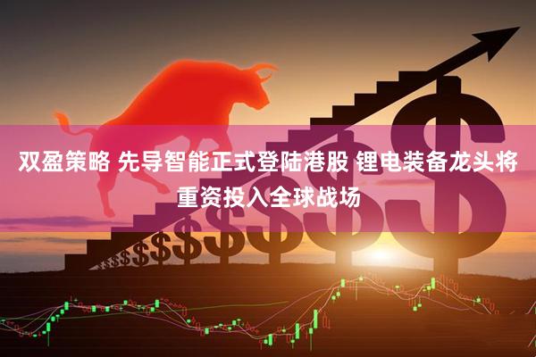 双盈策略 先导智能正式登陆港股 锂电装备龙头将重资投入全球战场