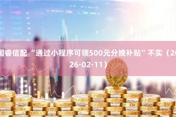 国睿信配 “通过小程序可领500元分娩补贴”不实（2026·02·11）