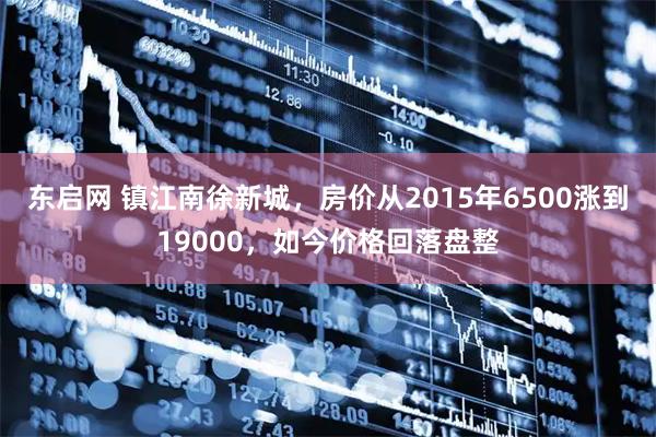 东启网 镇江南徐新城，房价从2015年6500涨到19000，如今价格回落盘整