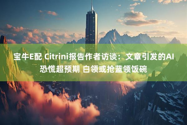 宝牛E配 Citrini报告作者访谈：文章引发的AI恐慌超预期 白领或抢蓝领饭碗