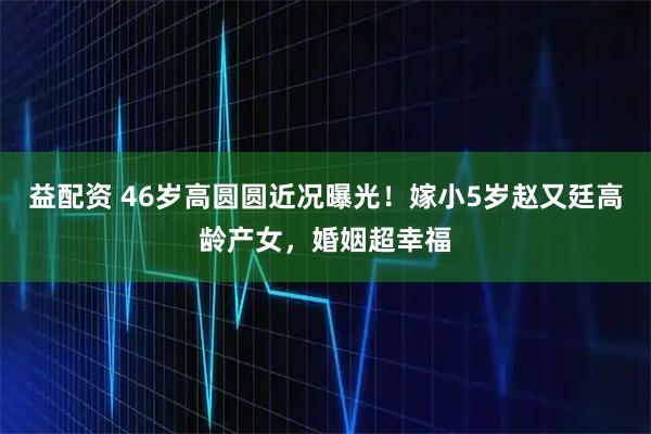 益配资 46岁高圆圆近况曝光！嫁小5岁赵又廷高龄产女，婚姻超幸福