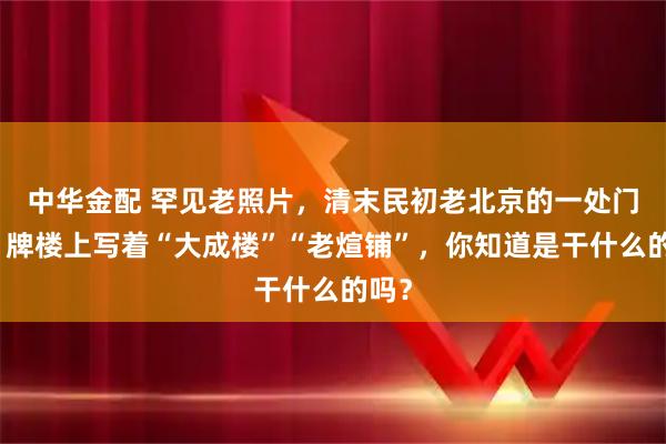 中华金配 罕见老照片，清末民初老北京的一处门脸，牌楼上写着“大成楼”“老煊铺”，你知道是干什么的吗？