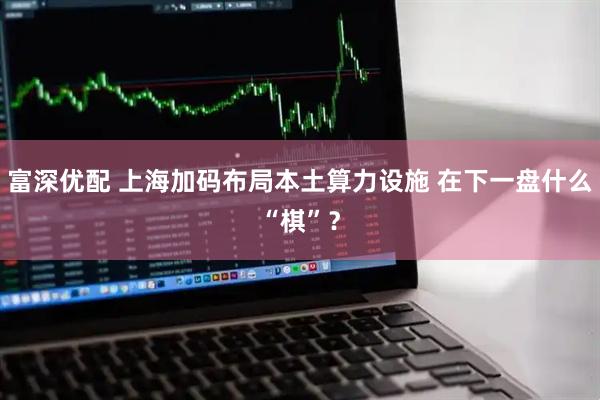 富深优配 上海加码布局本土算力设施 在下一盘什么“棋”？