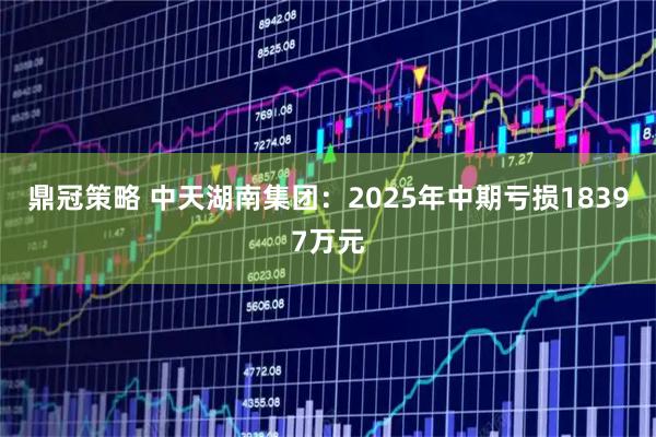 鼎冠策略 中天湖南集团：2025年中期亏损18397万元